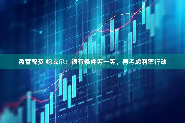 盈富配资 鲍威尔：很有条件等一等，再考虑利率行动