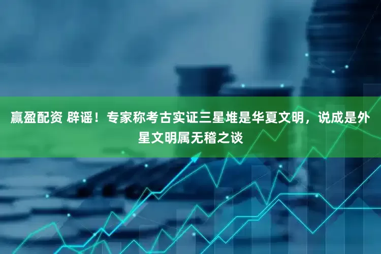 赢盈配资 辟谣！专家称考古实证三星堆是华夏文明，说成是外星文明属无稽之谈