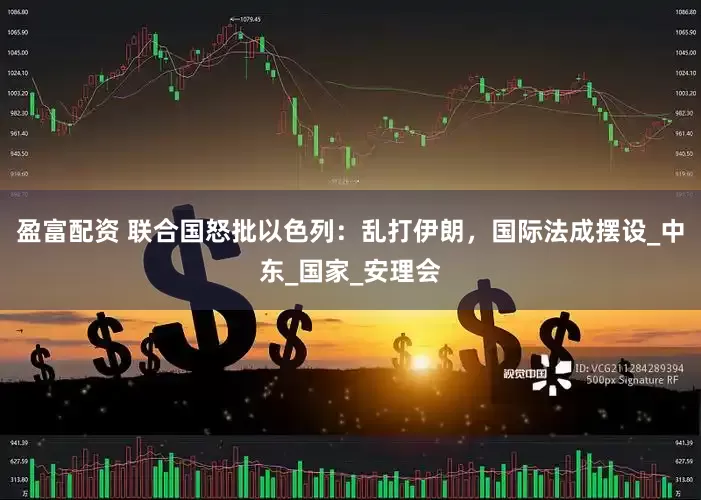 盈富配资 联合国怒批以色列：乱打伊朗，国际法成摆设_中东_国家_安理会