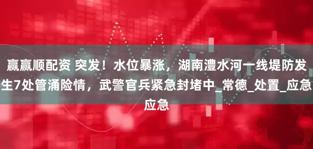 赢赢顺配资 突发！水位暴涨，湖南澧水河一线堤防发生7处管涌险情，武警官兵紧急封堵中_常德_处置_应急