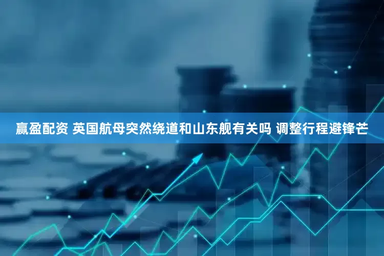 赢盈配资 英国航母突然绕道和山东舰有关吗 调整行程避锋芒