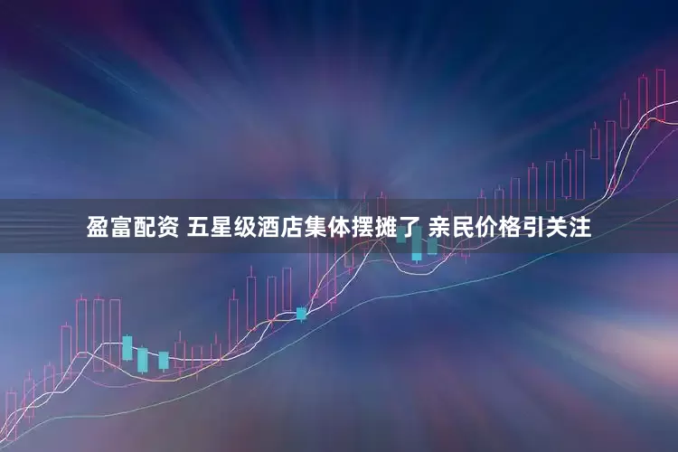 盈富配资 五星级酒店集体摆摊了 亲民价格引关注