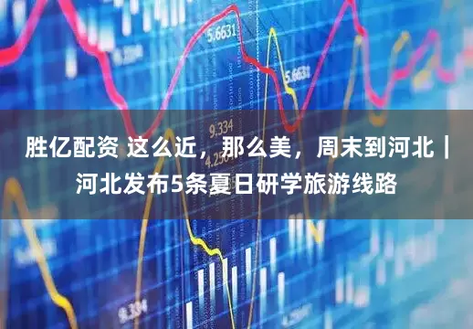 胜亿配资 这么近，那么美，周末到河北｜河北发布5条夏日研学旅游线路