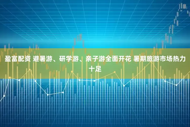 盈富配资 避暑游、研学游、亲子游全面开花 暑期旅游市场热力十足
