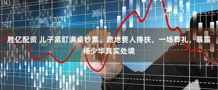胜亿配资 儿子紧盯满桌钞票，跪地要人搀扶，一场葬礼，暴露杨少华真实处境