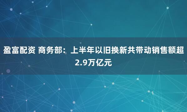 盈富配资 商务部：上半年以旧换新共带动销售额超2.9万亿元