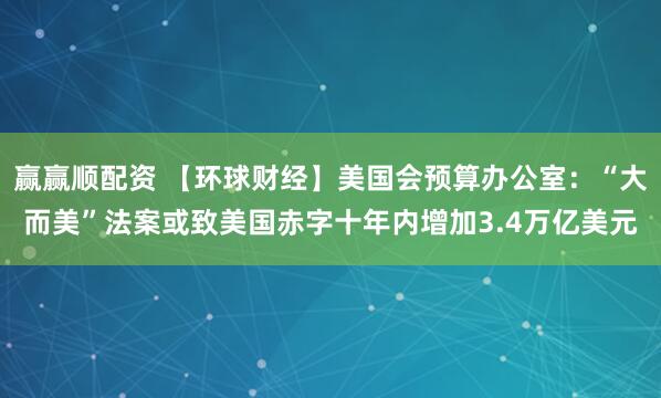 赢赢顺配资 【环球财经】美国会预算办公室：“大而美”法案或致美国赤字十年内增加3.4万亿美元