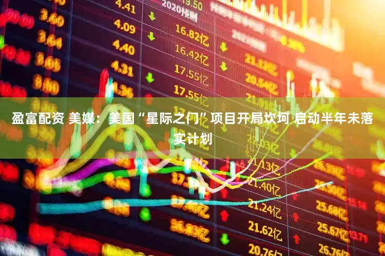 盈富配资 美媒：美国“星际之门”项目开局坎坷 启动半年未落实计划