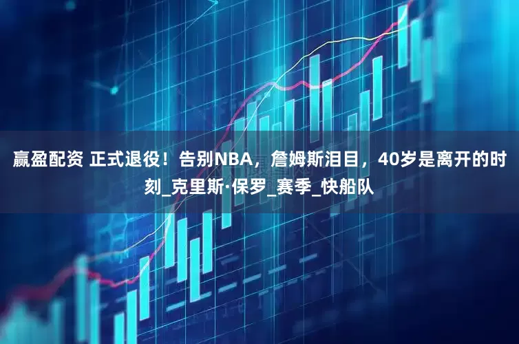 赢盈配资 正式退役！告别NBA，詹姆斯泪目，40岁是离开的时刻_克里斯·保罗_赛季_快船队