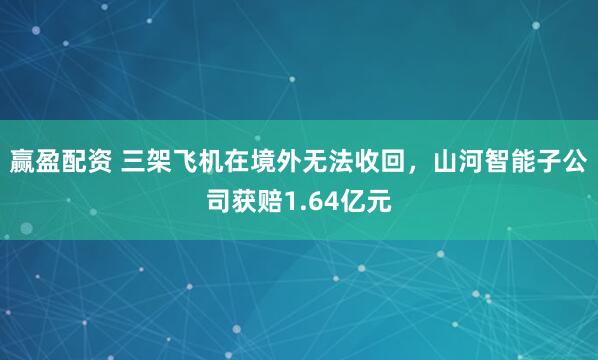 赢盈配资 三架飞机在境外无法收回，山河智能子公司获赔1.64亿元
