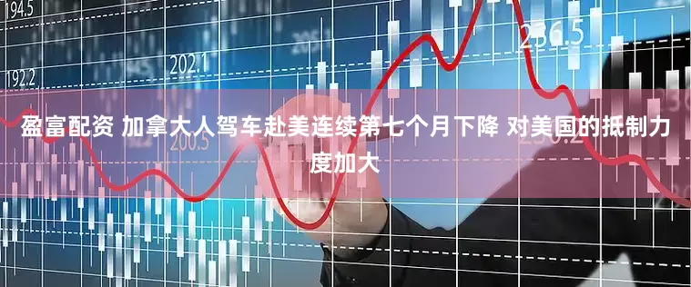 盈富配资 加拿大人驾车赴美连续第七个月下降 对美国的抵制力度加大