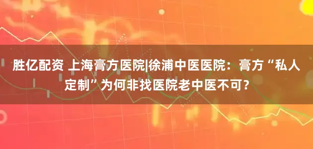 胜亿配资 上海膏方医院|徐浦中医医院：膏方“私人定制”为何非找医院老中医不可？