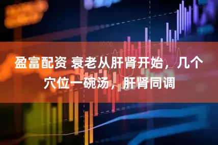 盈富配资 衰老从肝肾开始，几个穴位一碗汤，肝肾同调