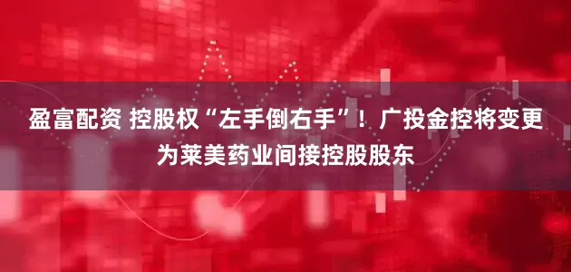 盈富配资 控股权“左手倒右手”！广投金控将变更为莱美药业间接控股股东
