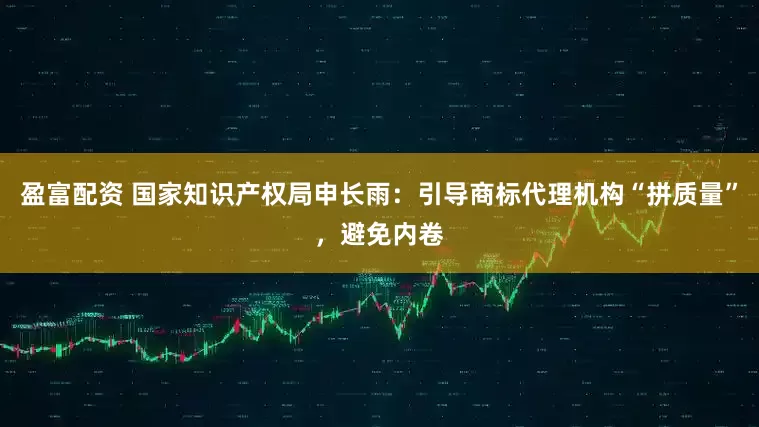 盈富配资 国家知识产权局申长雨：引导商标代理机构“拼质量”，避免内卷