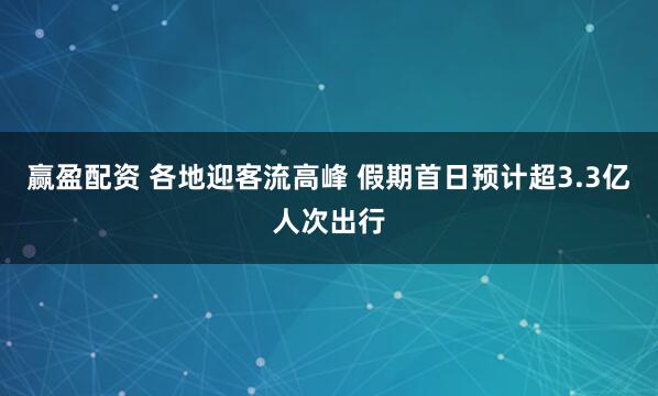 赢盈配资 各地迎客流高峰 假期首日预计超3.3亿人次出行